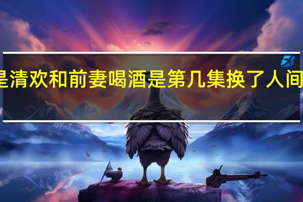 人间至味是清欢和前妻喝酒是第几集 换了人间叫家长是第几集
