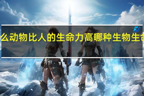 什么动物比人的生命力高 哪种生物生命力最强