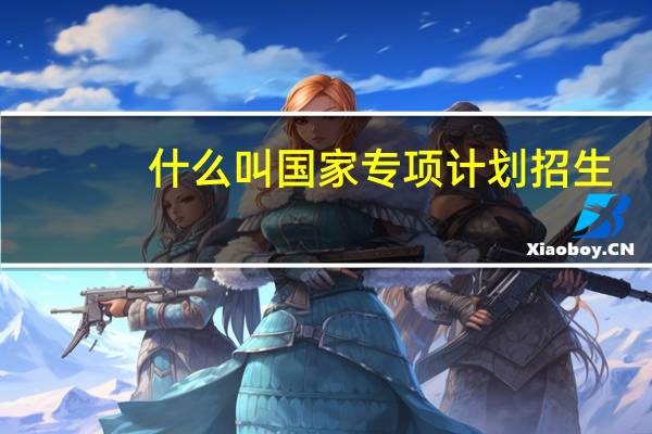 什么叫国家专项计划招生(国家专项计划招生有哪些学校)