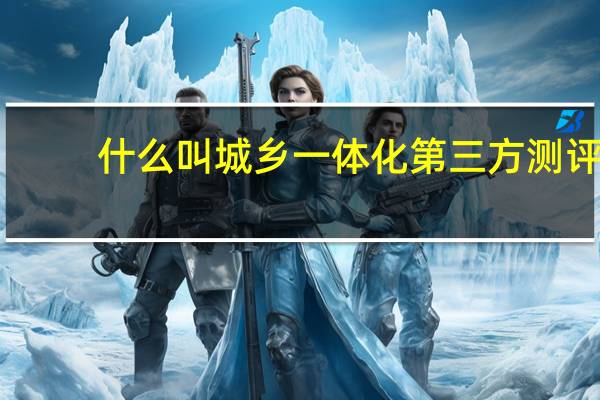什么叫城乡一体化第三方测评（什么叫城乡一体化）
