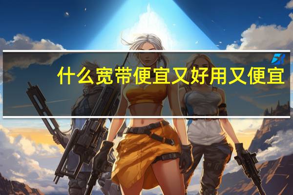 什么宽带便宜又好用又便宜（什么宽带便宜又好用）