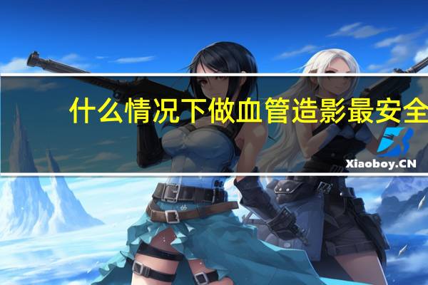 什么情况下做血管造影最安全（什么情况下做血管造影）