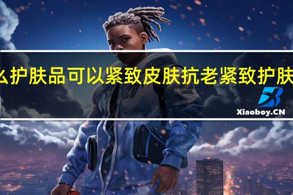 什么护肤品可以紧致皮肤 抗老紧致护肤品哪个好