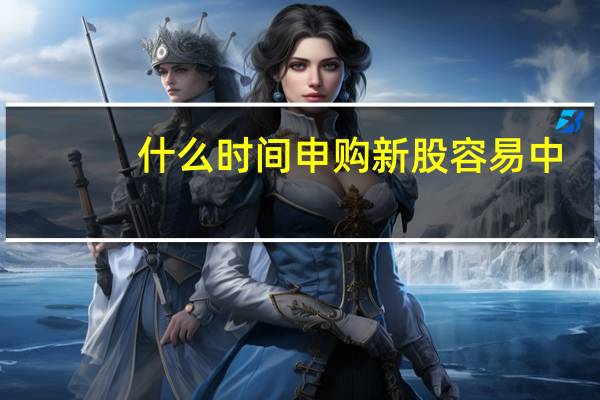 什么时间申购新股容易中（什么时间申购新股中签率高）