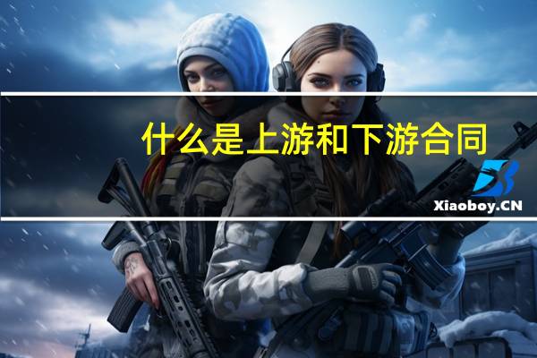 什么是上游和下游合同(什么是上游和下游企业)