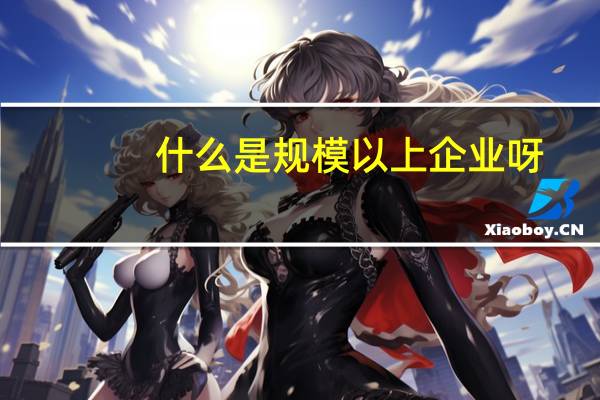 什么是规模以上企业呀(什么是规模以上企业标准)