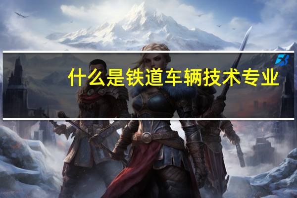 什么是铁道车辆技术专业
