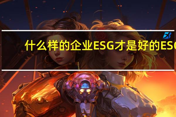 什么样的企业ESG才是好的ESG？将国际化理念内化为企业可持续发展自驱力 到底什么情况嘞
