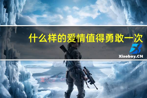 什么样的爱情值得勇敢一次（什么样的爱情）