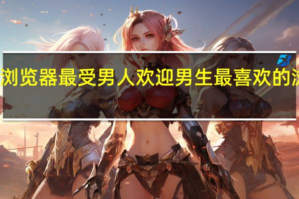 什么浏览器最受男人欢迎 男生最喜欢的浏览器推荐