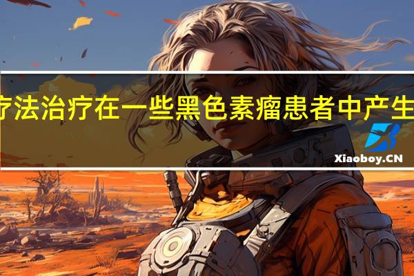 仅用免疫疗法治疗在一些黑色素瘤患者中产生了异常的反应率