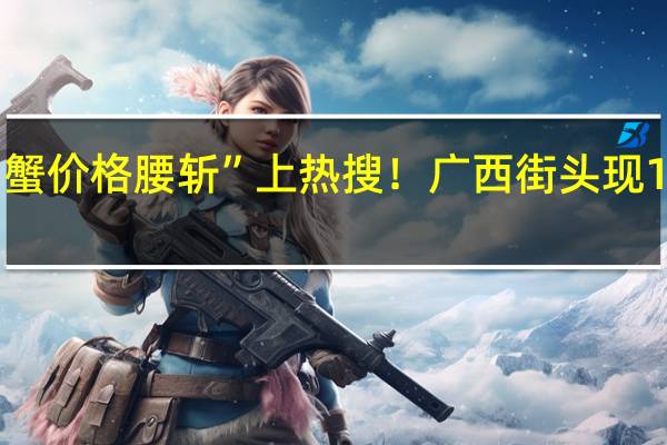 今年“大闸蟹价格腰斩”上热搜！广西街头现10元3只 你吃爽没