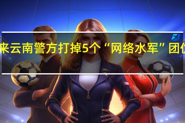 今年以来云南警方打掉5个“网络水军”团伙抓获50余人