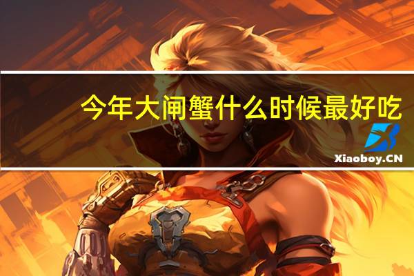 今年大闸蟹什么时候最好吃（大闸蟹什么时候最好吃）