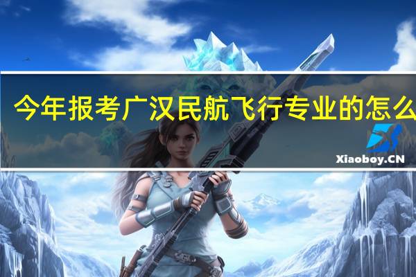 今年报考广汉民航飞行专业的怎么报考？