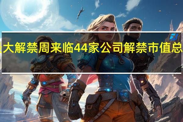 今年最大解禁周来临 44家公司解禁市值总额1682亿元