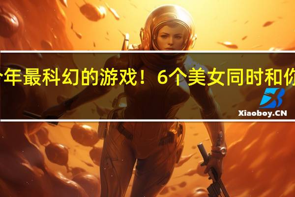 今年最科幻的游戏！6个美女同时和你谈恋爱：这谁能不迷糊