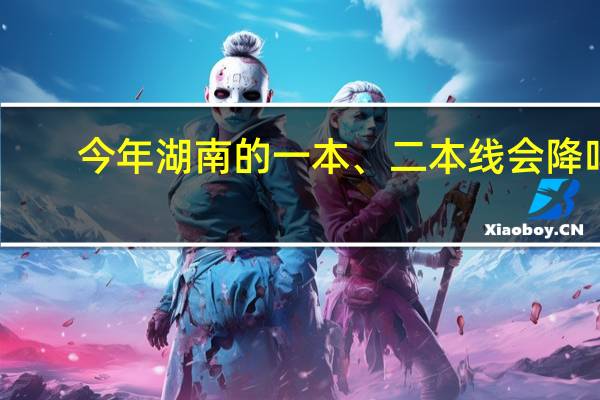 今年湖南的一本、二本线会降吗