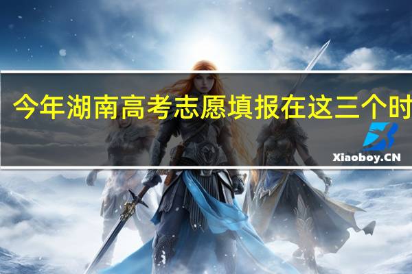 今年湖南高考志愿填报在这三个时间段