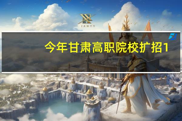 今年甘肃高职院校扩招1.1万人 农民工可报考
