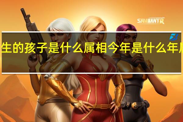 今年生的孩子是什么属相 今年是什么年属什么生肖