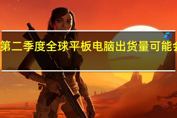 今年第二季度全球平板电脑出货量可能会跃升45%
