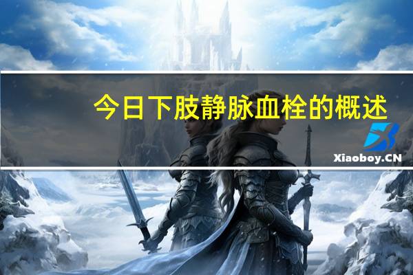 今日下肢静脉血栓的概述(下肢静脉血栓知识介绍)