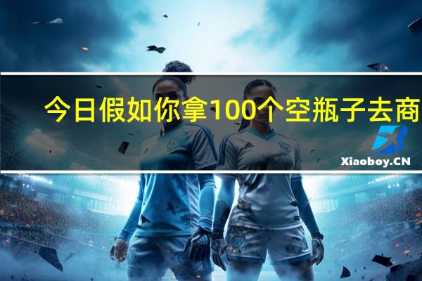 今日假如你拿100个空瓶子去商店（假如你拿10个空瓶子去商店）