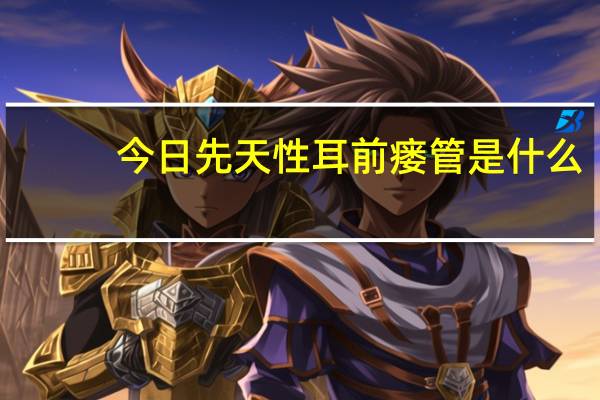 今日先天性耳前瘘管是什么(先天性耳前瘘管的相关常识)
