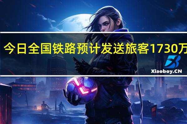 今日全国铁路预计发送旅客1730万人次