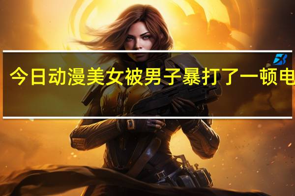 今日动漫美女被男子暴打了一顿电视剧(动漫美女被虐攻略)