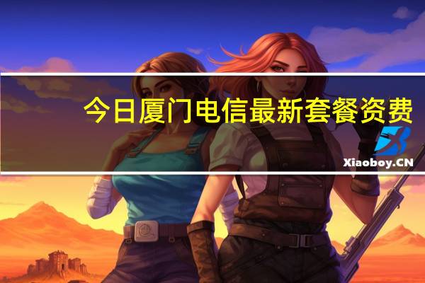 今日厦门电信最新套餐资费（现在厦门电信宽带学生套餐资费）