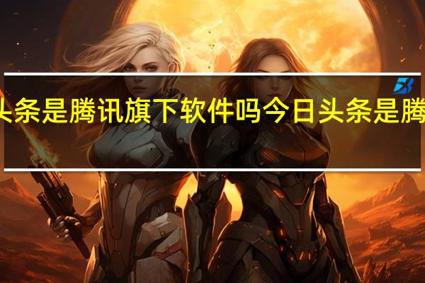 今日头条是腾讯旗下软件吗 今日头条是腾讯旗下的吗
