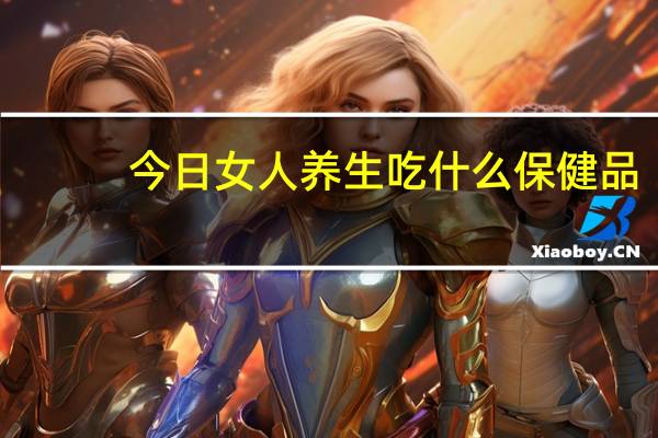 今日女人养生吃什么保健品（女人养生吃什么）