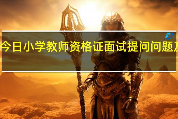 今日小学教师资格证面试提问问题及答案（中小学教师资格证面试一共问几个问题）