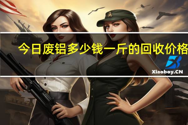 今日废铝多少钱一斤的回收价格表