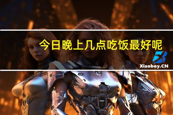 今日晚上几点吃饭最好呢(晚上几点吃饭最好)