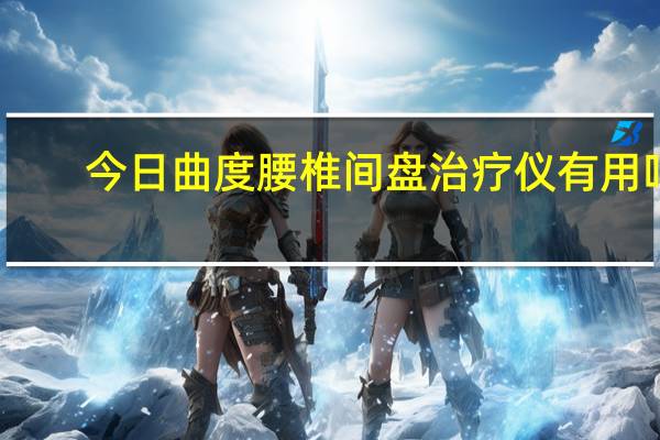 今日曲度腰椎间盘治疗仪有用吗（曲度腰椎间盘治疗仪有用吗）