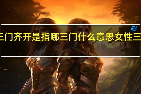 今日最新更新内容 三门齐开是指哪三门什么意思女性三门齐开有什么很污的意思