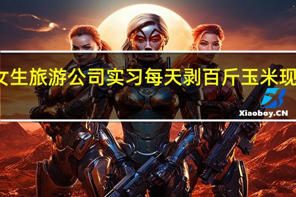 今日最新更新内容 女生旅游公司实习每天剥百斤玉米 现在看到玉米就头大很绝望