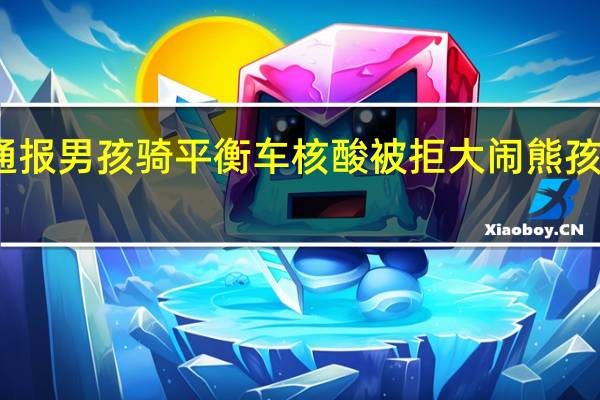 今日最新更新内容 官方通报男孩骑平衡车核酸被拒大闹 熊孩子叫嚣的背后家长教育的缺失