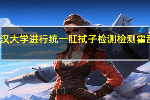 今日最新更新内容 武汉大学进行统一肛拭子检测 检测霍乱为何要进行肛拭子好尴尬