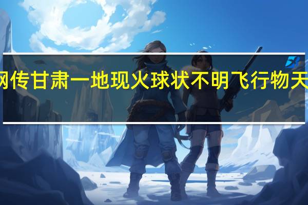 今日最新更新内容 网传甘肃一地现火球状不明飞行物 天外神秘来客是陨石坠落吗