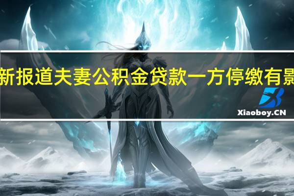 今日最新消息更新报道夫妻公积金贷款一方停缴有影响吗 这些信息要知道!