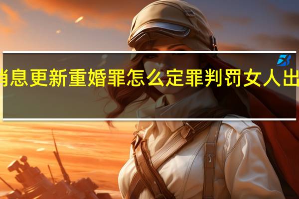  今日最新消息更新 重婚罪怎么定罪判罚 女人出轨重婚要坐牢吗