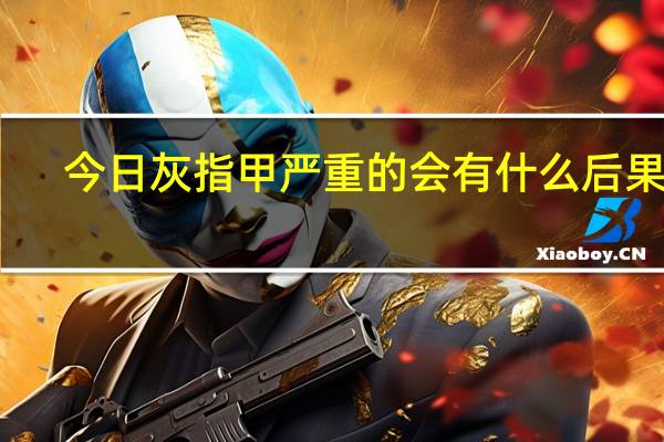 今日灰指甲严重的会有什么后果呢(灰指甲严重了会有什么后果)