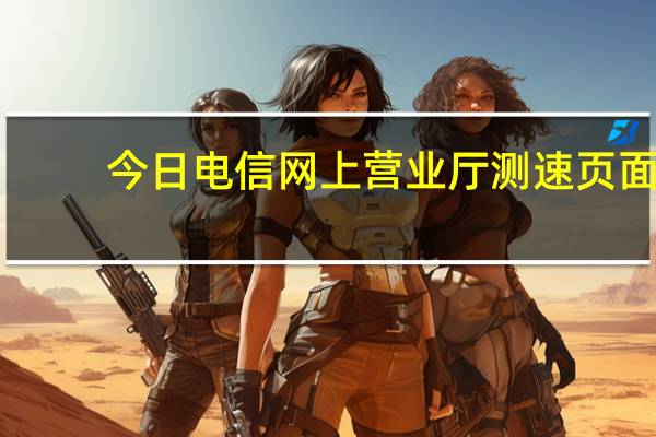 今日电信网上营业厅测速页面（中国电信宽带如何在网上营业厅测速）