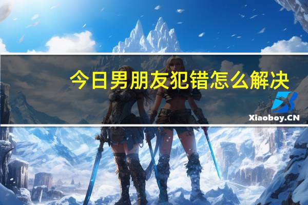 今日男朋友犯错怎么解决(男朋友犯错怎么惩罚)
