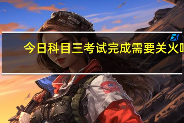 今日科目三考试完成需要关火吗(科目三考试完整流程)