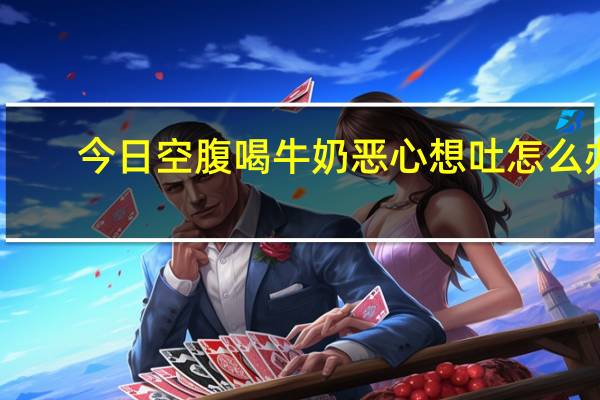 今日空腹喝牛奶恶心想吐怎么办（空腹想吐恶心怎么回事）